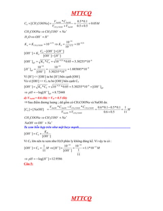 MTTCQ
Cb = [CH 3COONa ] =

VNaOH * C NaOH
0 .5 * 0 .1
=
= 0.05M
VCH 3COOH + VNaOH 0.5 + 0.5

CH 3COONa ⇒ CH 3COO − + Na +
H 2O ⇔ OH − + H +
K a = K CH 3COOH = 10 − 4.75 ⇒ K b =
[OH − ] = K b

10 −14
= 10 −9.25
− 4.75
10

Cb − [OH − ] + [ H + ]
[OH − ] − [ H + ]

[OH − ]gd = K b * Cb = 10 −9.25 * 0.05 = 5.30255 *10 −6
[ H + ] gd =

10 −14
10 −14
=
= 1.885885 *10 −9
−
−6
[OH ] 5.30255 *10

Vì [H+] << [OH-] ta bỏ [H+] bên cạnh [OH-]
Và vì [OH-] << Cb ta bỏ [OH-] bên cạnh Cb
[OH − ] = K b * Cb = 10 −9.25 * 0.05 = 5.30255 *10 −6 = [OH − ] gd
⇒ pH = − log[ H + ]gd = 8.72448
d) VNaOH = 0.6 (lít) > Vtd = 0.5 (lít)
⇒ Sau điểm đương lượng ; dd gồm có CH3COONa và NaOH dư.
[Cb ] = [ NaOH ]

=

VNaOH * C NaOH − VCH 3COOH * CCH 3COOH
VNaOH + VCH 3COOH

=

0 .6 * 0 .1 − 0 .5 * 0 .1 1
= M
0 .6 + 0 .5
11

CH 3COONa ⇒ CH 3COO − + Na +
NaOH ⇒ OH − + Na +
Ta xem hỗn hợp trên như một bazo mạnh.................................................................
KW
[OH − ] = Cb +
[OH − ]
Vì Cb lớn nên ta xem như H2O phân ly không đáng kể. Vì vậy ta có :
1
10 −14 10 −14
M ⇒ [H + ] =
=
= 1.1*10 −13 M
1
11
[OH − ]
11
+
⇒ pH = − log[ H ] = 12.9586

[OH − ] = Cb =

Câu 5:

MTTCQ

 
