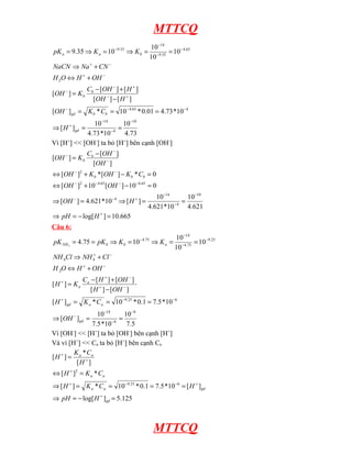 MTTCQ
pK a = 9.35 ⇒ K a = 10

−9.35

10 −14
⇒ K b = −9.35 = 10 − 4.65
10

NaCN ⇒ Na + + CN −
H 2O ⇔ H + + OH −
[OH − ] = K b

Cb − [OH − ] + [ H + ]
[OH − ] − [ H + ]

[OH − ]gd = K b * Cb = 10 − 4.65 * 0.01 = 4.73 *10 −4
10 −14
10 −10
=
4.73 *10 − 4 4.73
Vì [H+] << [OH-] ta bỏ [H+] bên cạnh [OH-]
⇒ [ H + ]gd =

[OH − ] = K b

Cb − [OH − ]
[OH − ]

⇔ [OH − ]2 + K b *[OH − ] − K b * Cb = 0
⇔ [OH − ]2 + 10 −4.65 [OH − ] − 10 −6.65 = 0
⇒ [OH − ] = 4.621*10 − 4 ⇒ [ H + ] =

10 −14
10 −10
=
4.621*10 − 4 4.621

⇒ pH = − log[ H + ] = 10.665
Câu 6:
pK NH 3 = 4.75 = pK b ⇒ K b = 10

− 4.75

10 −14
⇒ K a = −4.75 = 10 −9.25
10

NH 4Cl ⇒ NH 4+ + Cl −
H 2O ⇔ H + + OH −
[H + ] = Ka

Ca − [ H + ] + [OH − ]
[ H + ] − [OH − ]

[ H + ] gd = K a * Ca = 10 −9.25 * 0.1 = 7.5 *10 −6
10 −14
10 −8
=
7.5 *10 −6 7.5
Vì [OH-] << [H+] ta bỏ [OH-] bên cạnh [H+]
Và vì [H+] << Ca ta bỏ [H+] bên cạnh Ca
K *C
[H + ] = a + a
[H ]
⇒ [OH − ] gd =

⇔ [ H + ]2 = K a * C a
⇒ [ H + ] = K a * Ca = 10 −9.25 * 0.1 = 7.5 *10 −6 = [ H + ]gd
⇒ pH = − log[ H + ]gd = 5.125

MTTCQ

 