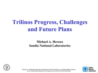Trilinos Progress, Challenges
and Future Plans
Michael A. Heroux
Sandia National Laboratories
Sandia is a multiprogram laboratory operated by Sandia Corporation, a Lockheed Martin Company,
for the United States Department of Energy under contract DE-AC04-94AL85000.
 