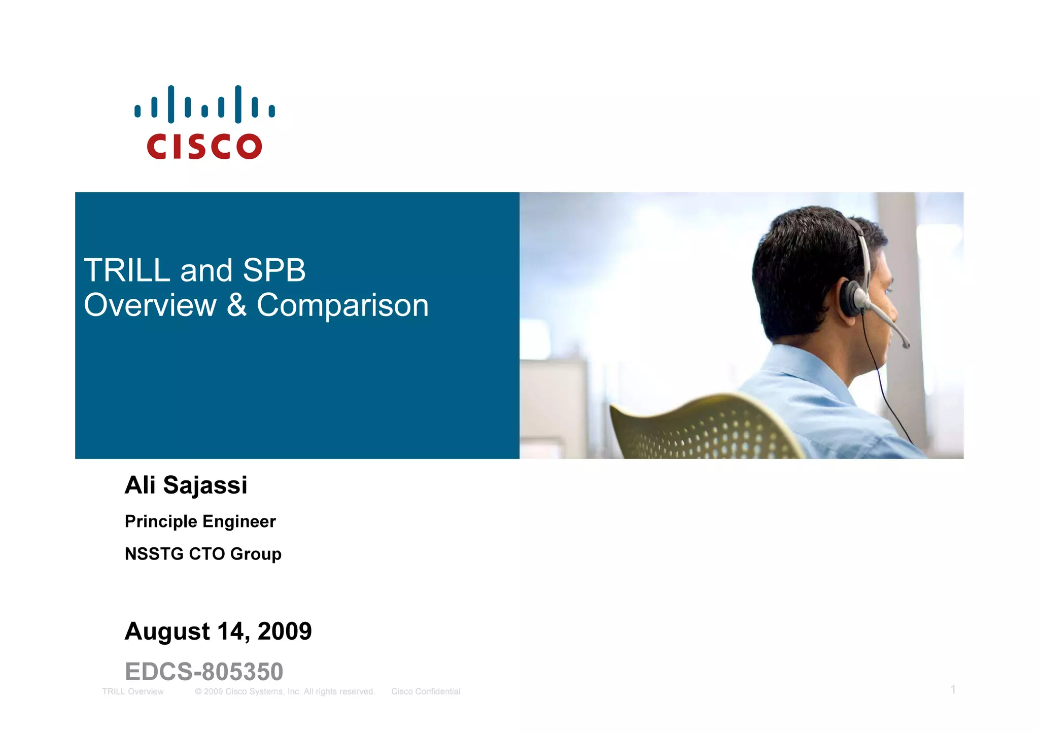 TRILL and SPB
Overview & Comparison




      Ali Sajassi
      Principle Engineer
      NSSTG CTO Group



      August 14, 2009
      EDCS-805350
 TRILL Overview   © 2009 Cisco Systems, Inc. All rights reserved.   Cisco Confidential   1
 
