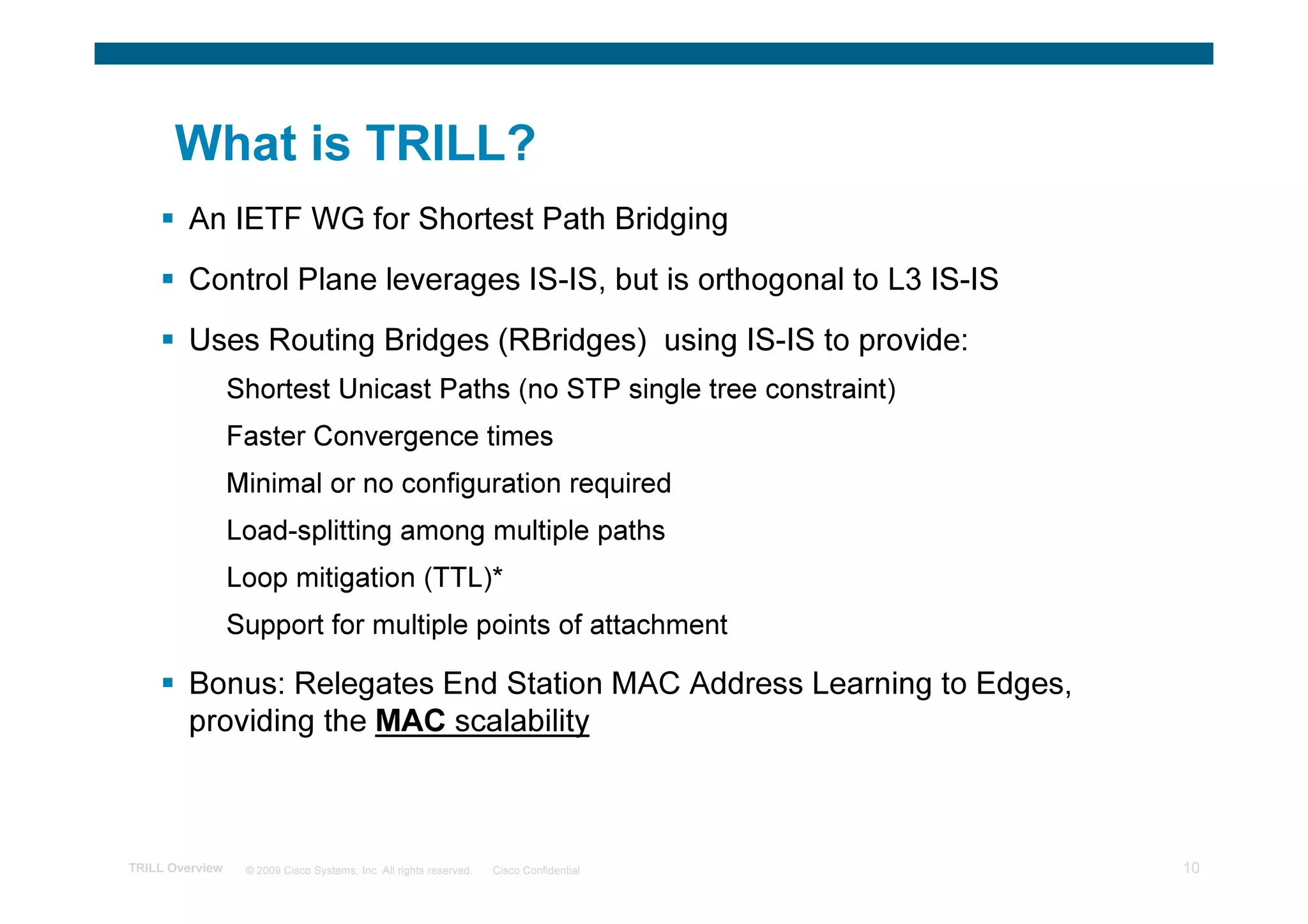 What is TRILL?
        An IETF WG for Shortest Path Bridging
        Control Plane leverages IS-IS, but is orthogonal to L3 IS-IS
        Uses Routing Bridges (RBridges) using IS-IS to provide:
                 Shortest Unicast Paths (no STP single tree constraint)
                 Faster Convergence times
                 Minimal or no configuration required
                 Load-splitting among multiple paths
                 Loop mitigation (TTL)*
                 Support for multiple points of attachment

        Bonus: Relegates End Station MAC Address Learning to Edges,
        providing the MAC scalability



TRILL Overview    © 2009 Cisco Systems, Inc. All rights reserved.   Cisco Confidential   10
 