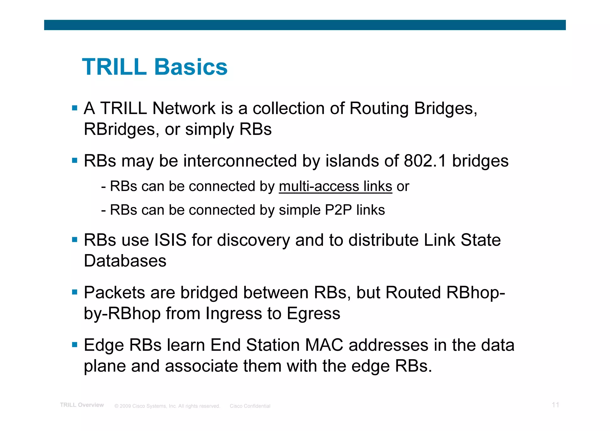 TRILL Basics
       A TRILL Network is a collection of Routing Bridges,
       RBridges, or simply RBs
       RBs may be interconnected by islands of 802.1 bridges
             - RBs can be connected by multi-access links or
             - RBs can be connected by simple P2P links

       RBs use ISIS for discovery and to distribute Link State
       Databases
       Packets are bridged between RBs, but Routed RBhop-
       by-RBhop from Ingress to Egress
       Edge RBs learn End Station MAC addresses in the data
       plane and associate them with the edge RBs.

TRILL Overview   © 2009 Cisco Systems, Inc. All rights reserved.   Cisco Confidential   11
 