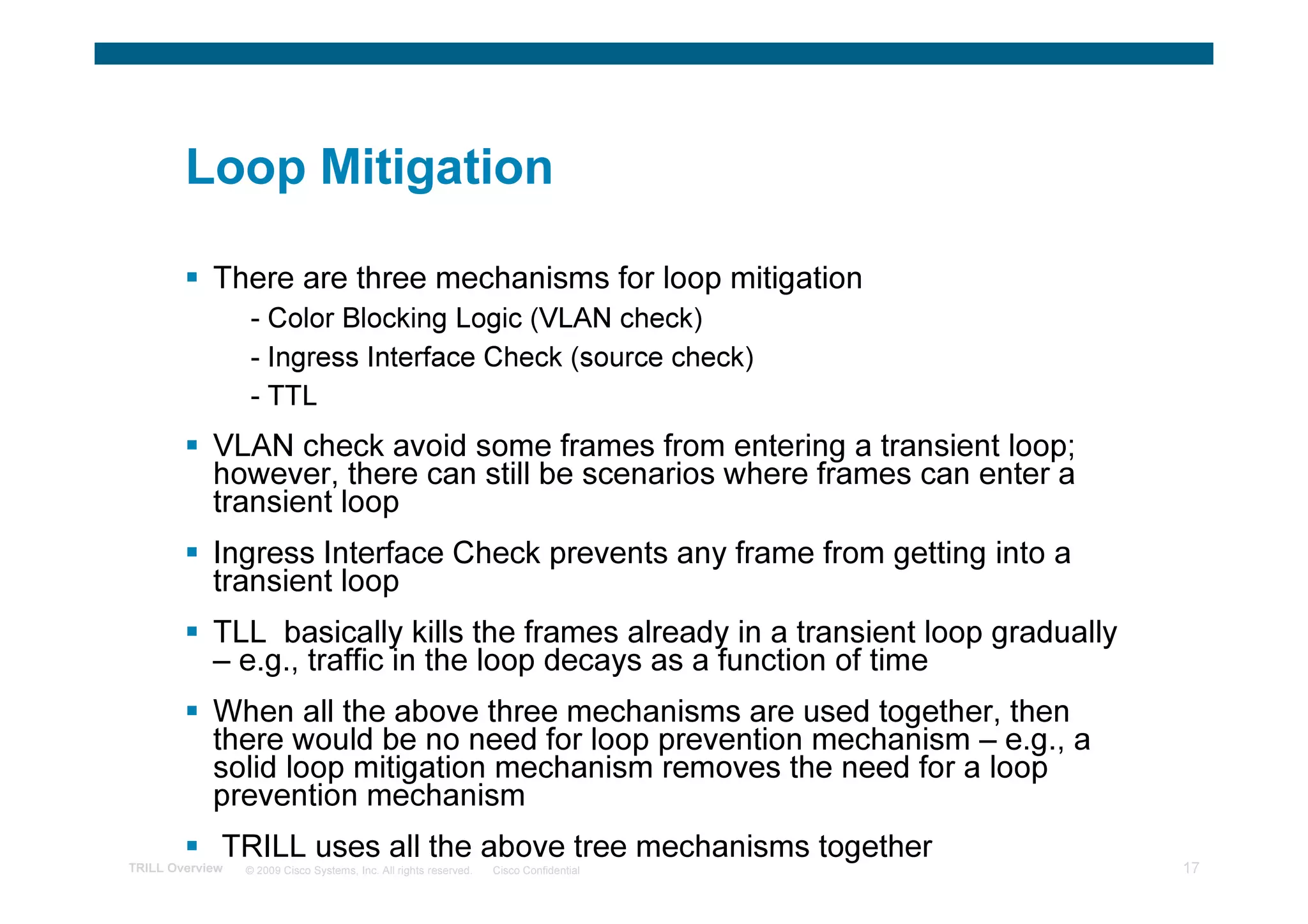 Loop Mitigation

            There are three mechanisms for loop mitigation
                 - Color Blocking Logic (VLAN check)
                 - Ingress Interface Check (source check)
                 - TTL
            VLAN check avoid some frames from entering a transient loop;
            however, there can still be scenarios where frames can enter a
            transient loop
            Ingress Interface Check prevents any frame from getting into a
            transient loop
            TLL basically kills the frames already in a transient loop gradually
            – e.g., traffic in the loop decays as a function of time
            When all the above three mechanisms are used together, then
            there would be no need for loop prevention mechanism – e.g., a
            solid loop mitigation mechanism removes the need for a loop
            prevention mechanism
             TRILL uses all the above tree mechanisms together
TRILL Overview   © 2009 Cisco Systems, Inc. All rights reserved.   Cisco Confidential   17
 