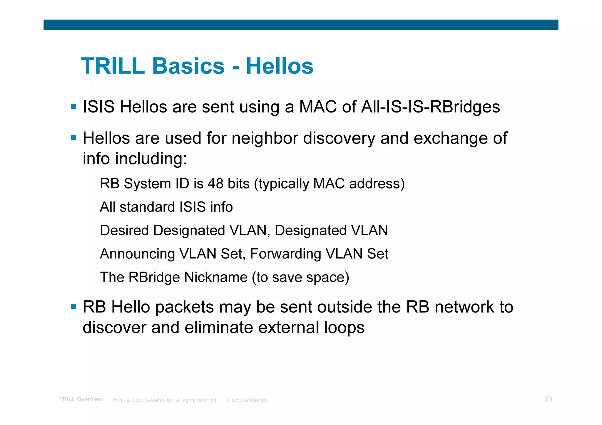 TRILL Basics - Hellos
       ISIS Hellos are sent using a MAC of All-IS-IS-RBridges
       Hellos are used for neighbor discovery and exchange of
       info including:
             RB System ID is 48 bits (typically MAC address)
             All standard ISIS info
             Desired Designated VLAN, Designated VLAN
             Announcing VLAN Set, Forwarding VLAN Set
             The RBridge Nickname (to save space)

       RB Hello packets may be sent outside the RB network to
       discover and eliminate external loops


TRILL Overview   © 2009 Cisco Systems, Inc. All rights reserved.   Cisco Confidential   20
 