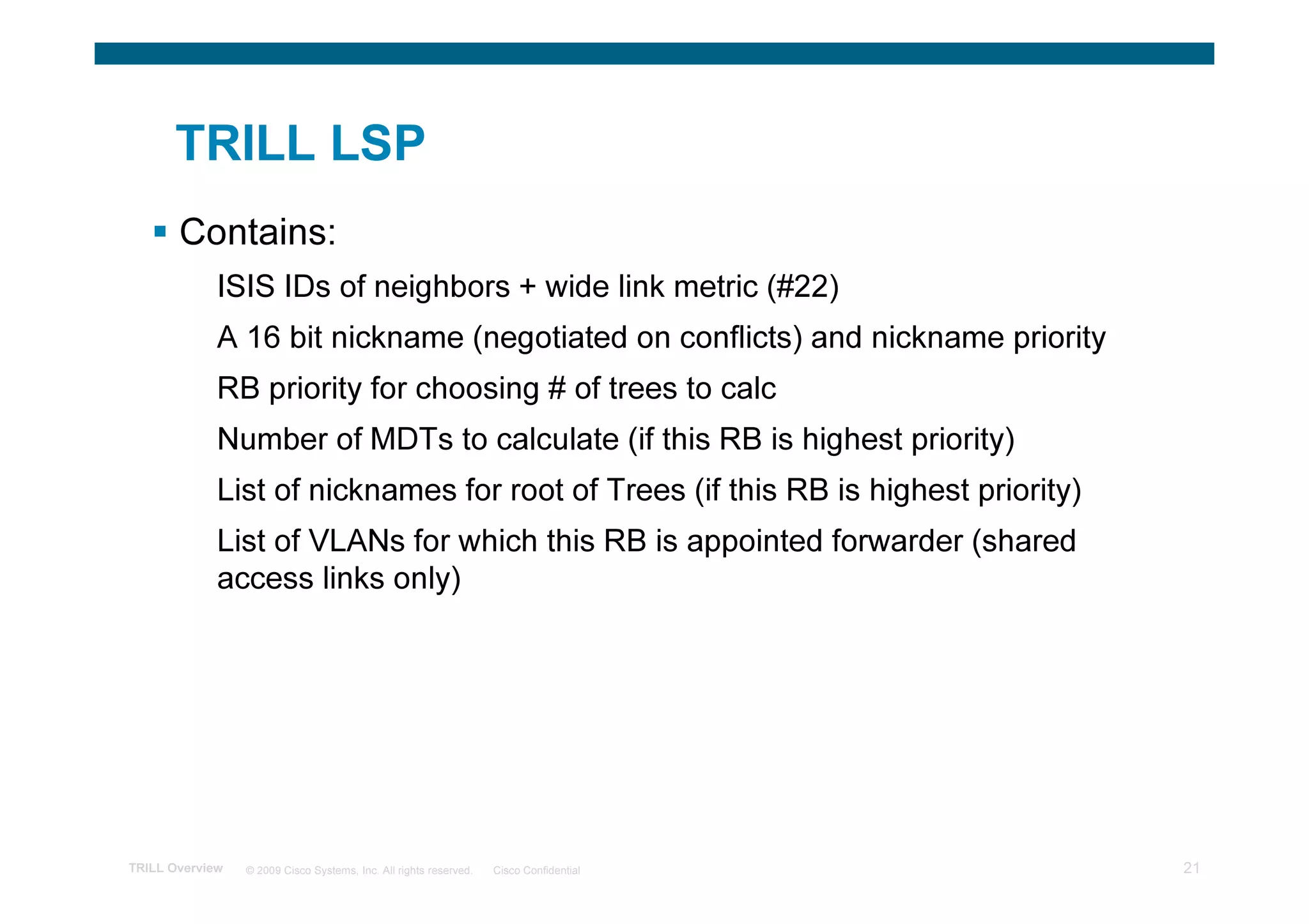 TRILL LSP
       Contains:
             ISIS IDs of neighbors + wide link metric (#22)
             A 16 bit nickname (negotiated on conflicts) and nickname priority
             RB priority for choosing # of trees to calc
             Number of MDTs to calculate (if this RB is highest priority)
             List of nicknames for root of Trees (if this RB is highest priority)
             List of VLANs for which this RB is appointed forwarder (shared
             access links only)




TRILL Overview   © 2009 Cisco Systems, Inc. All rights reserved.   Cisco Confidential   21
 