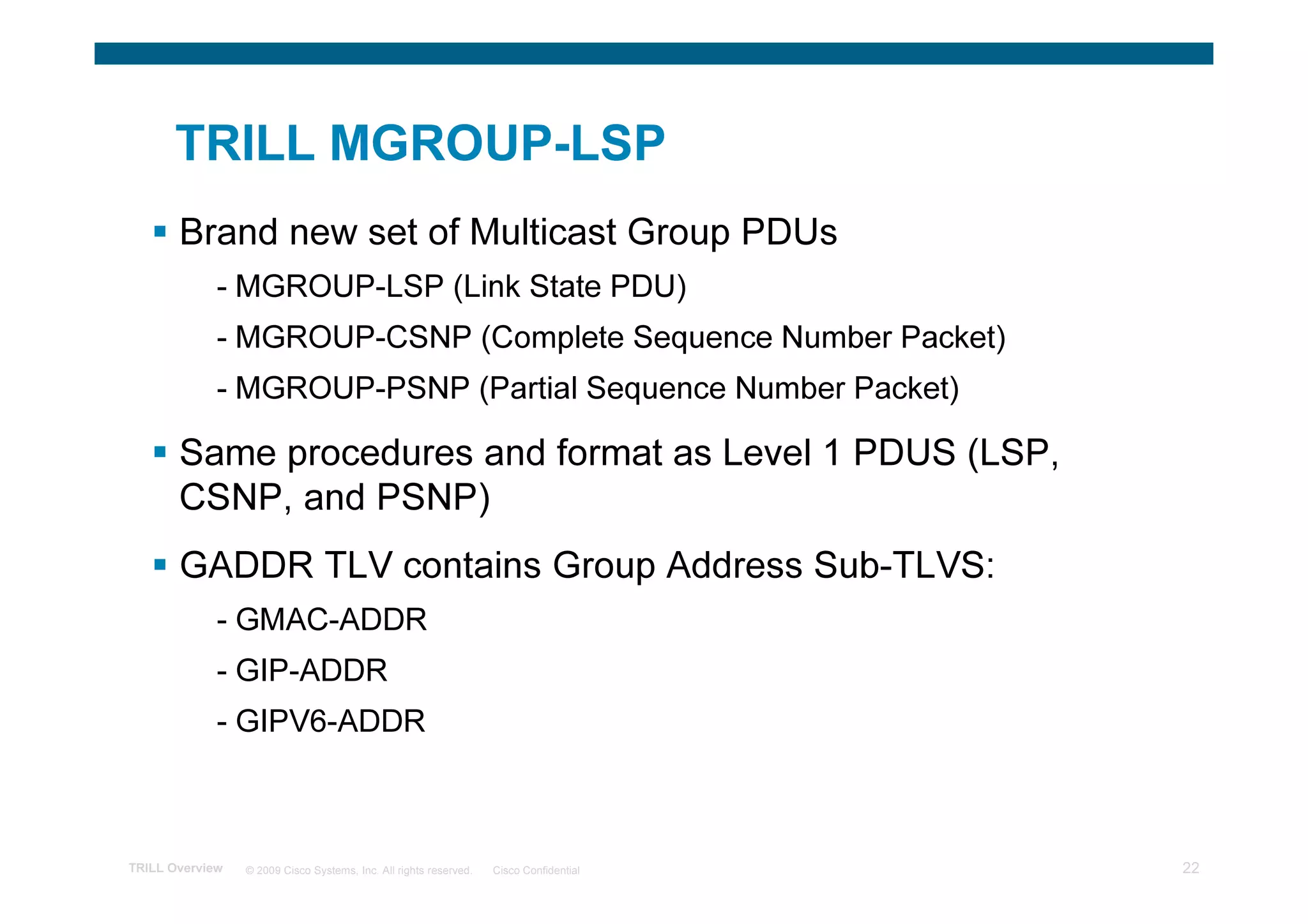TRILL MGROUP-LSP
       Brand new set of Multicast Group PDUs
             - MGROUP-LSP (Link State PDU)
             - MGROUP-CSNP (Complete Sequence Number Packet)
             - MGROUP-PSNP (Partial Sequence Number Packet)

       Same procedures and format as Level 1 PDUS (LSP,
       CSNP, and PSNP)
       GADDR TLV contains Group Address Sub-TLVS:
             - GMAC-ADDR
             - GIP-ADDR
             - GIPV6-ADDR



TRILL Overview   © 2009 Cisco Systems, Inc. All rights reserved.   Cisco Confidential   22
 
