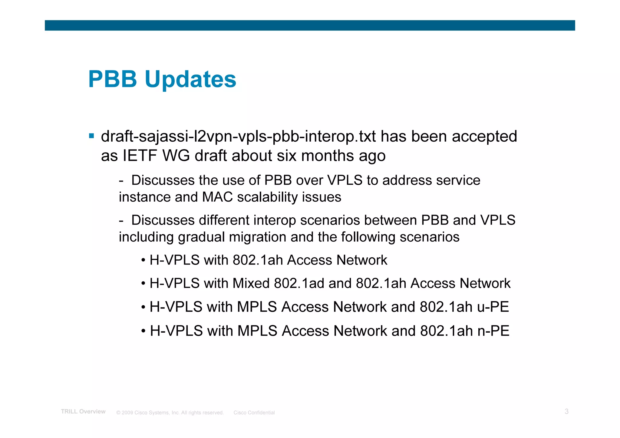 PBB Updates

            draft-sajassi-l2vpn-vpls-pbb-interop.txt has been accepted
            as IETF WG draft about six months ago
                 - Discusses the use of PBB over VPLS to address service
                 instance and MAC scalability issues
                 - Discusses different interop scenarios between PBB and VPLS
                 including gradual migration and the following scenarios
                           • H-VPLS with 802.1ah Access Network
                           • H-VPLS with Mixed 802.1ad and 802.1ah Access Network
                           • H-VPLS with MPLS Access Network and 802.1ah u-PE
                           • H-VPLS with MPLS Access Network and 802.1ah n-PE




TRILL Overview   © 2009 Cisco Systems, Inc. All rights reserved.   Cisco Confidential   3
 