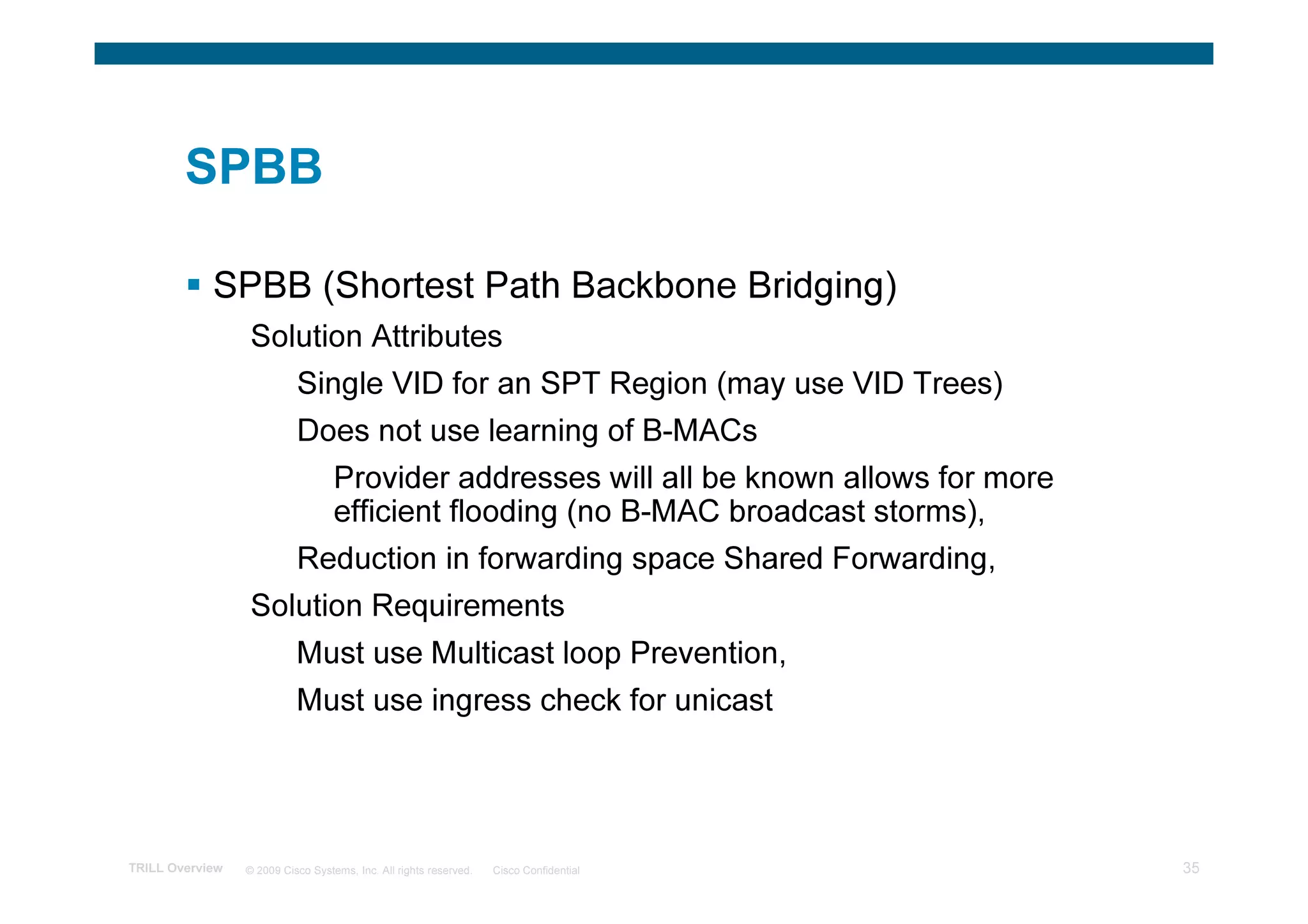 SPBB

            SPBB (Shortest Path Backbone Bridging)
                 Solution Attributes
                           Single VID for an SPT Region (may use VID Trees)
                           Does not use learning of B-MACs
                                   Provider addresses will all be known allows for more
                                   efficient flooding (no B-MAC broadcast storms),
                           Reduction in forwarding space Shared Forwarding,
                 Solution Requirements
                           Must use Multicast loop Prevention,
                           Must use ingress check for unicast




TRILL Overview   © 2009 Cisco Systems, Inc. All rights reserved.   Cisco Confidential     35
 