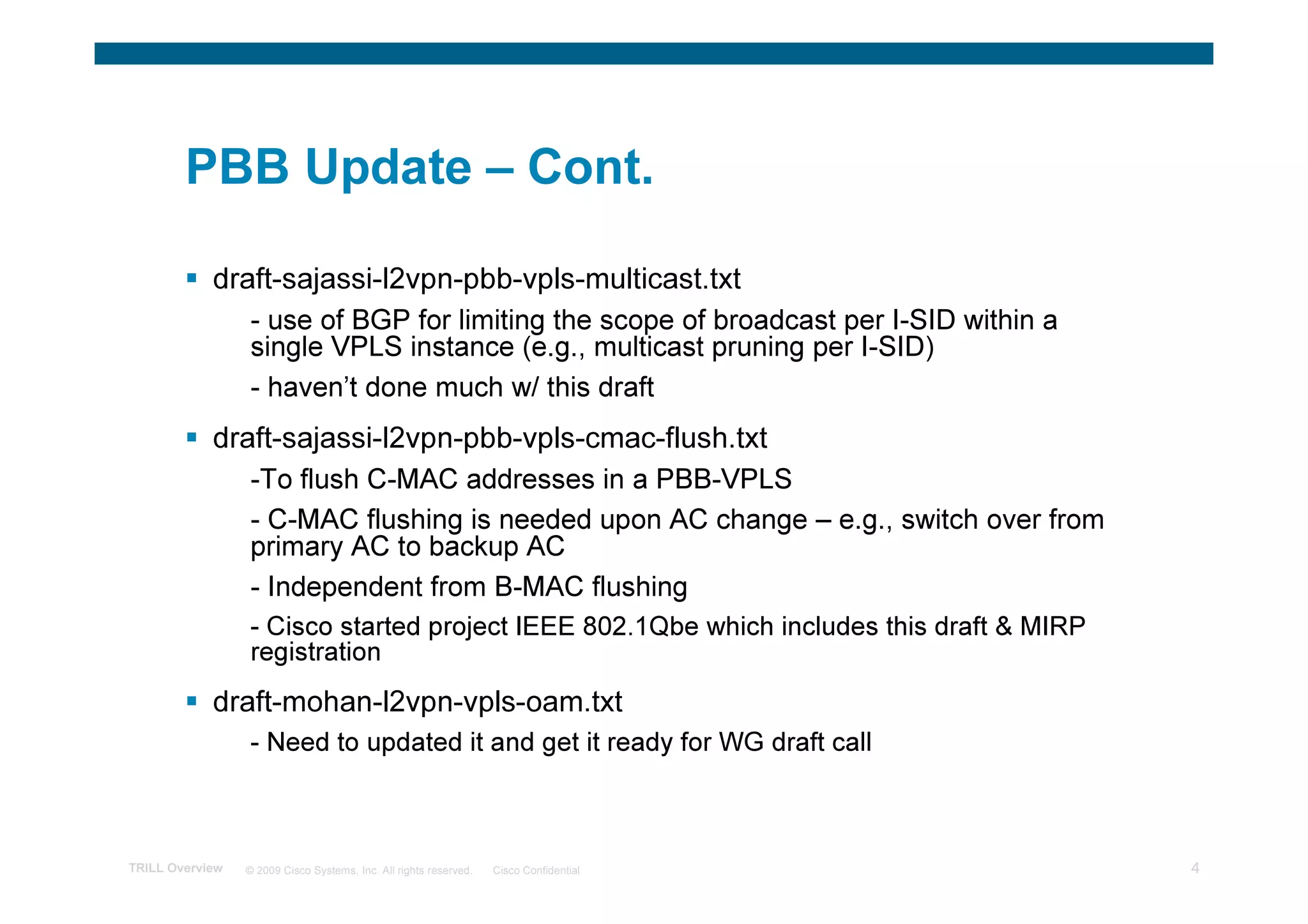 PBB Update – Cont.

            draft-sajassi-l2vpn-pbb-vpls-multicast.txt
                 - use of BGP for limiting the scope of broadcast per I-SID within a
                 single VPLS instance (e.g., multicast pruning per I-SID)
                 - haven’t done much w/ this draft
            draft-sajassi-l2vpn-pbb-vpls-cmac-flush.txt
                 -To flush C-MAC addresses in a PBB-VPLS
                 - C-MAC flushing is needed upon AC change – e.g., switch over from
                 primary AC to backup AC
                 - Independent from B-MAC flushing
                 - Cisco started project IEEE 802.1Qbe which includes this draft & MIRP
                 registration
            draft-mohan-l2vpn-vpls-oam.txt
                 - Need to updated it and get it ready for WG draft call



TRILL Overview   © 2009 Cisco Systems, Inc. All rights reserved.   Cisco Confidential     4
 