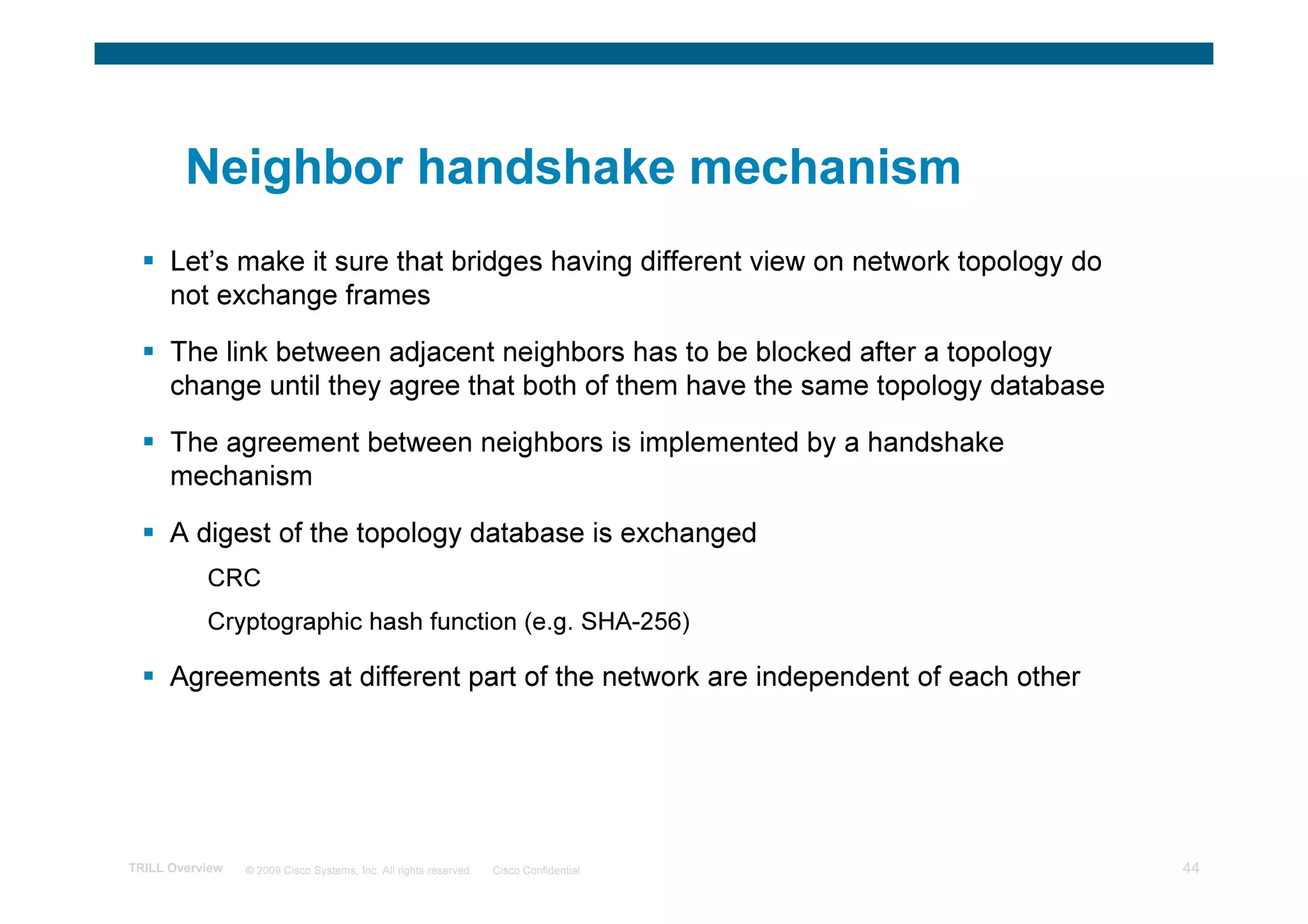 Neighbor handshake mechanism
      Let’s make it sure that bridges having different view on network topology do
      not exchange frames

      The link between adjacent neighbors has to be blocked after a topology
      change until they agree that both of them have the same topology database

      The agreement between neighbors is implemented by a handshake
      mechanism

      A digest of the topology database is exchanged
           CRC
           Cryptographic hash function (e.g. SHA-256)

      Agreements at different part of the network are independent of each other




TRILL Overview   © 2009 Cisco Systems, Inc. All rights reserved.   Cisco Confidential   44
 