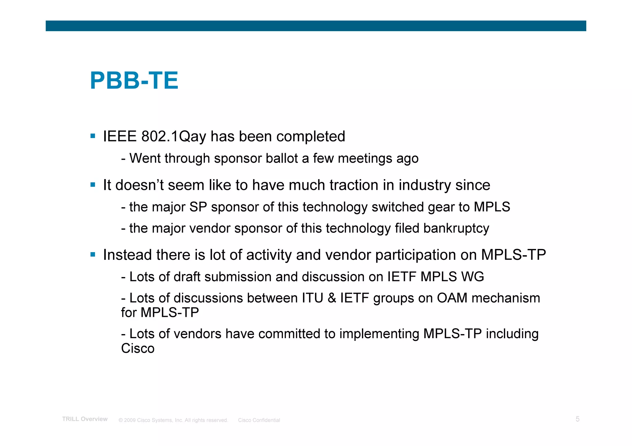PBB-TE

            IEEE 802.1Qay has been completed
                 - Went through sponsor ballot a few meetings ago

            It doesn’t seem like to have much traction in industry since
                 - the major SP sponsor of this technology switched gear to MPLS
                 - the major vendor sponsor of this technology filed bankruptcy

            Instead there is lot of activity and vendor participation on MPLS-TP
                 - Lots of draft submission and discussion on IETF MPLS WG
                 - Lots of discussions between ITU & IETF groups on OAM mechanism
                 for MPLS-TP
                 - Lots of vendors have committed to implementing MPLS-TP including
                 Cisco




TRILL Overview   © 2009 Cisco Systems, Inc. All rights reserved.   Cisco Confidential   5
 