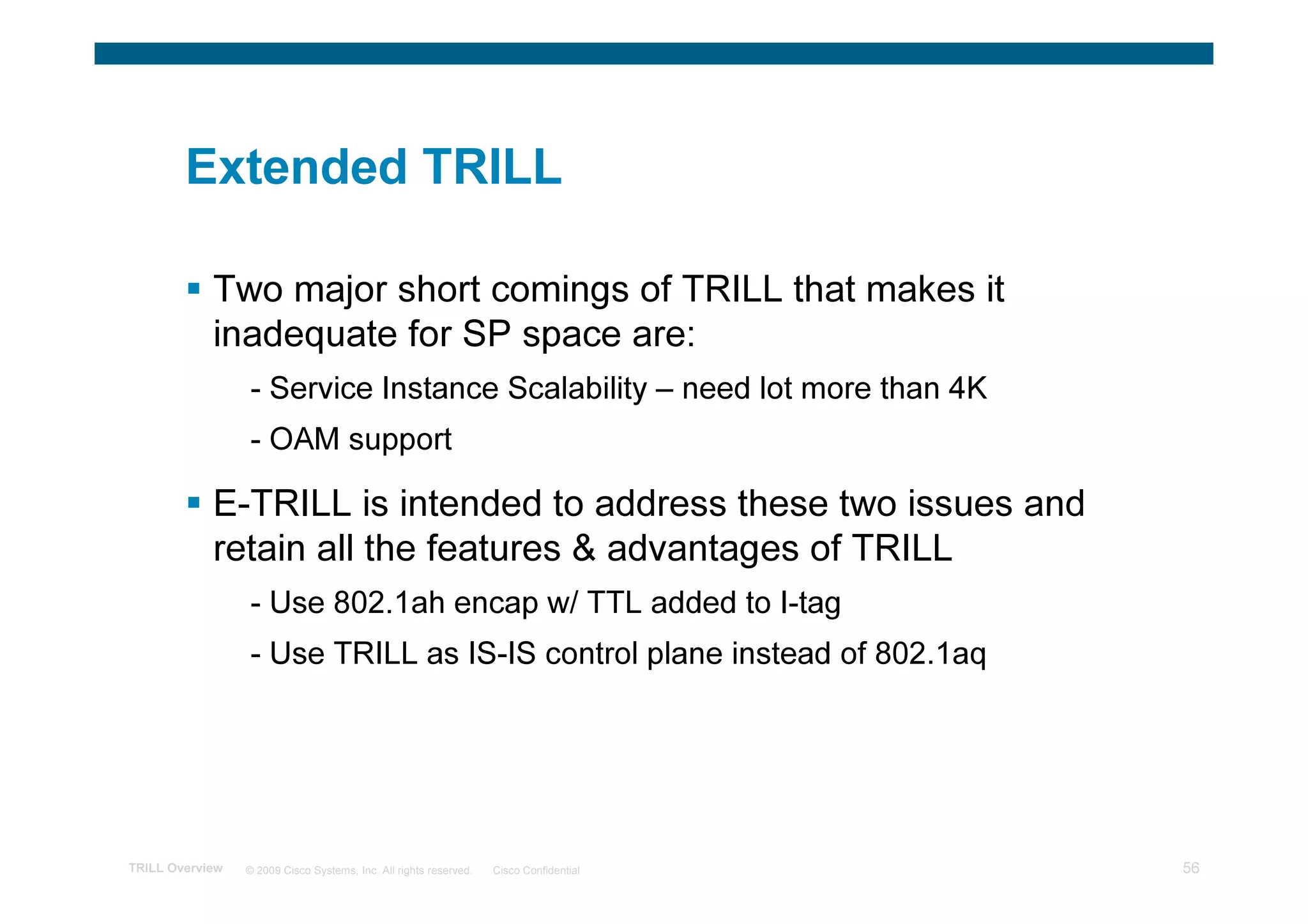Extended TRILL

            Two major short comings of TRILL that makes it
            inadequate for SP space are:
                 - Service Instance Scalability – need lot more than 4K
                 - OAM support

            E-TRILL is intended to address these two issues and
            retain all the features & advantages of TRILL
                 - Use 802.1ah encap w/ TTL added to I-tag
                 - Use TRILL as IS-IS control plane instead of 802.1aq




TRILL Overview   © 2009 Cisco Systems, Inc. All rights reserved.   Cisco Confidential   56
 