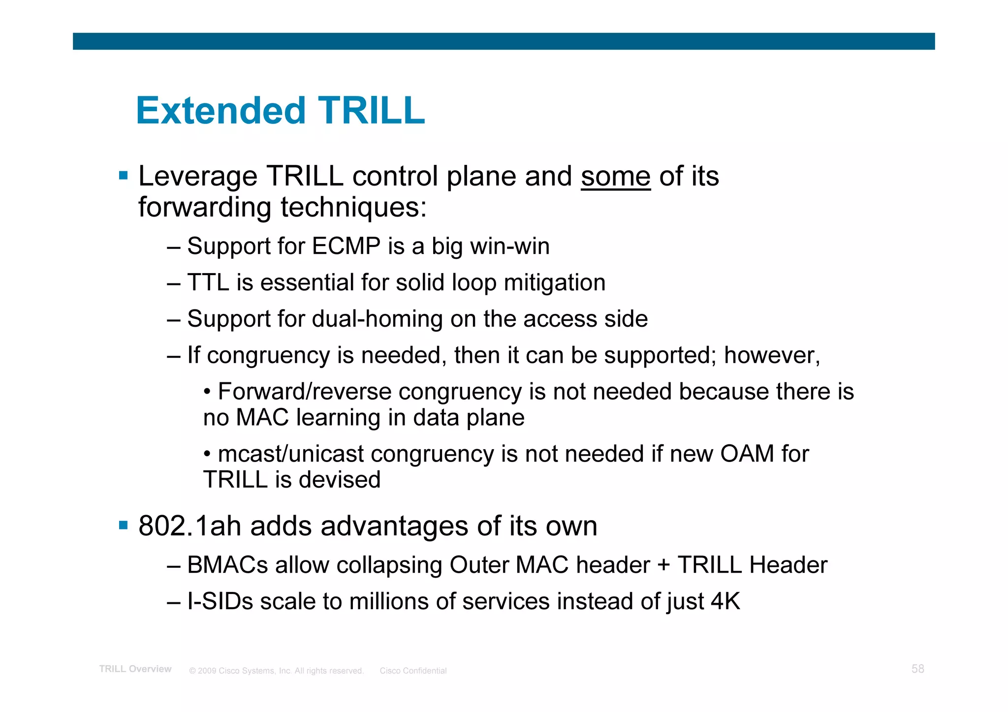 Extended TRILL
       Leverage TRILL control plane and some of its
       forwarding techniques:
             – Support for ECMP is a big win-win
             – TTL is essential for solid loop mitigation
             – Support for dual-homing on the access side
             – If congruency is needed, then it can be supported; however,
                    • Forward/reverse congruency is not needed because there is
                    no MAC learning in data plane
                    • mcast/unicast congruency is not needed if new OAM for
                    TRILL is devised
       802.1ah adds advantages of its own
             – BMACs allow collapsing Outer MAC header + TRILL Header
             – I-SIDs scale to millions of services instead of just 4K

TRILL Overview   © 2009 Cisco Systems, Inc. All rights reserved.   Cisco Confidential   58
 