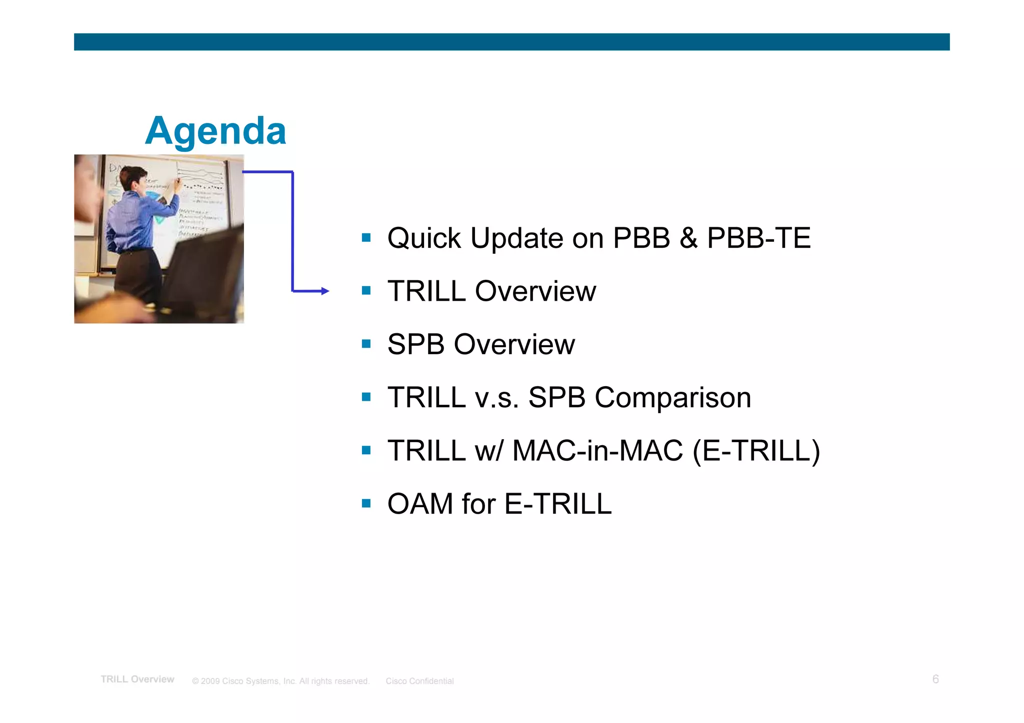 Agenda

                                                                   Quick Update on PBB & PBB-TE
                                                                   TRILL Overview
                                                                   SPB Overview
                                                                   TRILL v.s. SPB Comparison
                                                                   TRILL w/ MAC-in-MAC (E-TRILL)
                                                                   OAM for E-TRILL




TRILL Overview   © 2009 Cisco Systems, Inc. All rights reserved.   Cisco Confidential              6
 