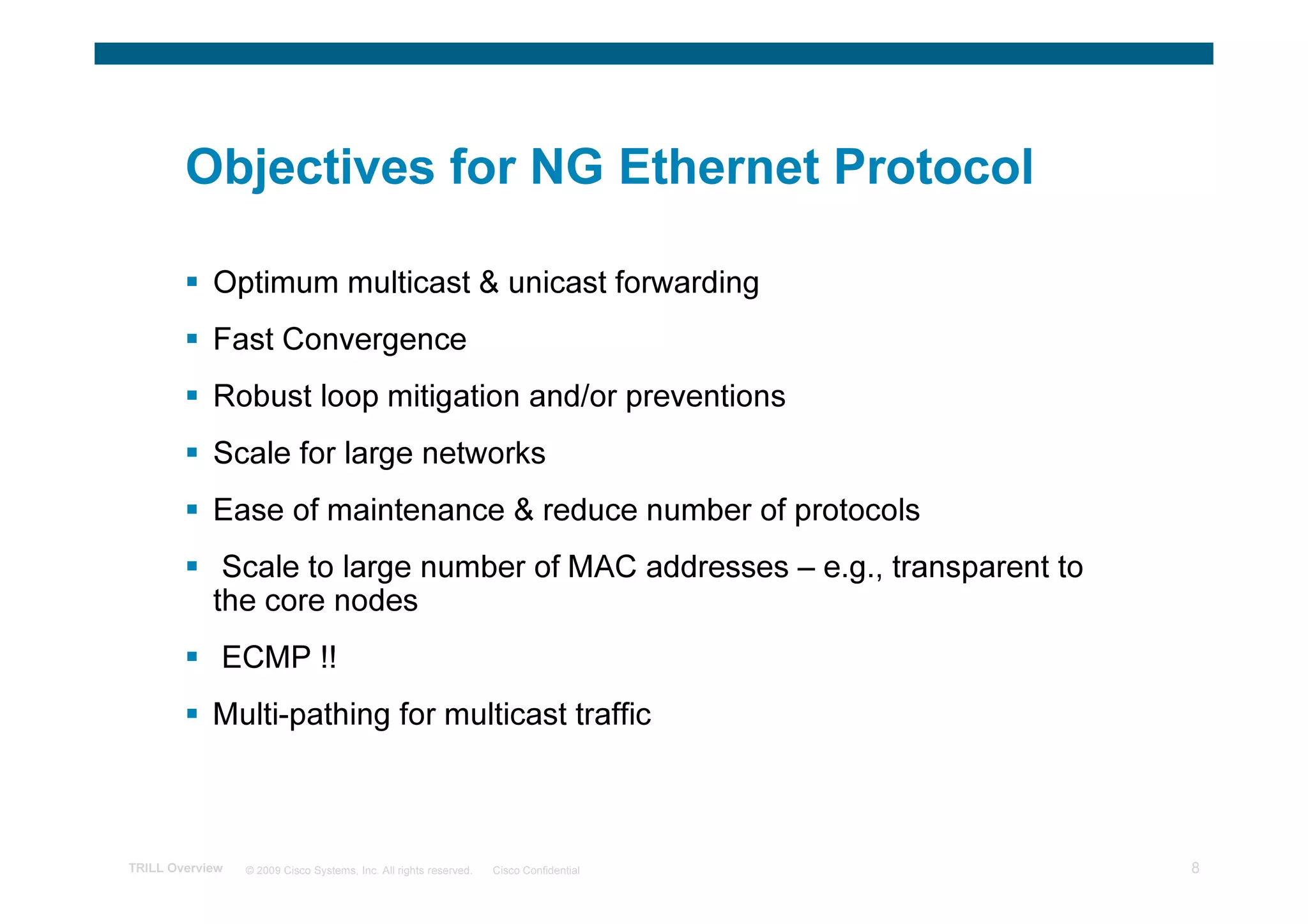 Objectives for NG Ethernet Protocol

            Optimum multicast & unicast forwarding
            Fast Convergence
            Robust loop mitigation and/or preventions
            Scale for large networks
            Ease of maintenance & reduce number of protocols
             Scale to large number of MAC addresses – e.g., transparent to
            the core nodes
             ECMP !!
            Multi-pathing for multicast traffic



TRILL Overview   © 2009 Cisco Systems, Inc. All rights reserved.   Cisco Confidential   8
 
