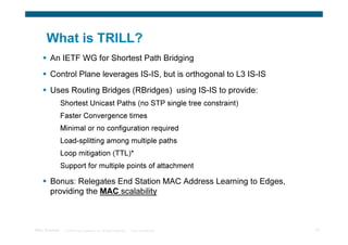 What is TRILL?
        An IETF WG for Shortest Path Bridging
        Control Plane leverages IS-IS, but is orthogonal to L3 IS-IS
        Uses Routing Bridges (RBridges) using IS-IS to provide:
                 Shortest Unicast Paths (no STP single tree constraint)
                 Faster Convergence times
                 Minimal or no configuration required
                 Load-splitting among multiple paths
                 Loop mitigation (TTL)*
                 Support for multiple points of attachment

        Bonus: Relegates End Station MAC Address Learning to Edges,
        providing the MAC scalability



TRILL Overview    © 2009 Cisco Systems, Inc. All rights reserved.   Cisco Confidential   10
 