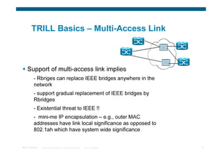 TRILL Basics – Multi-Access Link



    Support of multi-access link implies
          - Rbriges can replace IEEE bridges anywhere in the
          network
          - support gradual replacement of IEEE bridges by
          Rbridges
          - Existential threat to IEEE !!
          - mini-me IP encapsulation – e.g., outer MAC
          addresses have link local significance as opposed to
          802.1ah which have system wide significance


TRILL Overview   © 2009 Cisco Systems, Inc. All rights reserved.   Cisco Confidential   13
 