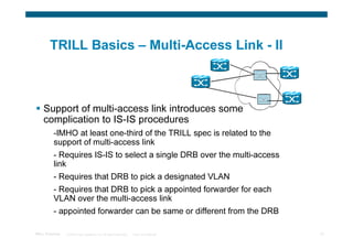 TRILL Basics – Multi-Access Link - II



    Support of multi-access link introduces some
    complication to IS-IS procedures
          -IMHO at least one-third of the TRILL spec is related to the
          support of multi-access link
          - Requires IS-IS to select a single DRB over the multi-access
          link
          - Requires that DRB to pick a designated VLAN
          - Requires that DRB to pick a appointed forwarder for each
          VLAN over the multi-access link
          - appointed forwarder can be same or different from the DRB

TRILL Overview   © 2009 Cisco Systems, Inc. All rights reserved.   Cisco Confidential   14
 