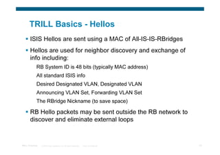 TRILL Basics - Hellos
       ISIS Hellos are sent using a MAC of All-IS-IS-RBridges
       Hellos are used for neighbor discovery and exchange of
       info including:
             RB System ID is 48 bits (typically MAC address)
             All standard ISIS info
             Desired Designated VLAN, Designated VLAN
             Announcing VLAN Set, Forwarding VLAN Set
             The RBridge Nickname (to save space)

       RB Hello packets may be sent outside the RB network to
       discover and eliminate external loops


TRILL Overview   © 2009 Cisco Systems, Inc. All rights reserved.   Cisco Confidential   20
 
