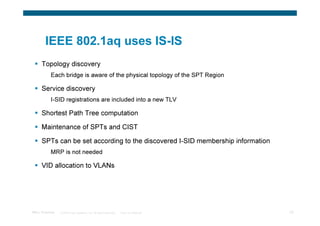 IEEE 802.1aq uses IS-IS
      Topology discovery
           Each bridge is aware of the physical topology of the SPT Region

      Service discovery
           I-SID registrations are included into a new TLV

      Shortest Path Tree computation

      Maintenance of SPTs and CIST

      SPTs can be set according to the discovered I-SID membership information
           MRP is not needed

      VID allocation to VLANs




TRILL Overview   © 2009 Cisco Systems, Inc. All rights reserved.   Cisco Confidential   28
 