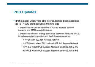 PBB Updates

            draft-sajassi-l2vpn-vpls-pbb-interop.txt has been accepted
            as IETF WG draft about six months ago
                 - Discusses the use of PBB over VPLS to address service
                 instance and MAC scalability issues
                 - Discusses different interop scenarios between PBB and VPLS
                 including gradual migration and the following scenarios
                           • H-VPLS with 802.1ah Access Network
                           • H-VPLS with Mixed 802.1ad and 802.1ah Access Network
                           • H-VPLS with MPLS Access Network and 802.1ah u-PE
                           • H-VPLS with MPLS Access Network and 802.1ah n-PE




TRILL Overview   © 2009 Cisco Systems, Inc. All rights reserved.   Cisco Confidential   3
 