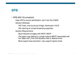 SPB

            SPB (802.1Q compliant)
                 Uses VID for source identification, don’t own the C-MAC
                 Solution Attributes
                           VID Trees, one source per bridge, distributed in IS-IS
                           SVL learning of unicast forwarding supported
                 Solution Requirements
                           Must Interwork at edges with RSTP, MSTP
                           The region may default to a single instance MSTP (associated with
                           the “Base VID”) if the VID allocation fails or detects errors
                           Must support loop prevention, may support ingress check




TRILL Overview   © 2009 Cisco Systems, Inc. All rights reserved.   Cisco Confidential          33
 