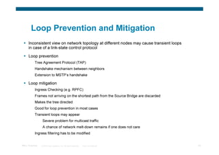 Loop Prevention and Mitigation
      Inconsistent view on network topology at different nodes may cause transient loops
      in case of a link-state control protocol

      Loop prevention
           Tree Agreement Protocol (TAP)
           Handshake mechanism between neighbors
           Extension to MSTP’s handshake

      Loop mitigation
           Ingress Checking (e.g. RPFC)
           Frames not arriving on the shortest path from the Source Bridge are discarded
           Makes the tree directed
           Good for loop prevention in most cases
           Transient loops may appear
                  Severe problem for multicast traffic
                  A chance of network melt-down remains if one does not care
           Ingress filtering has to be modified


TRILL Overview   © 2009 Cisco Systems, Inc. All rights reserved.   Cisco Confidential      43
 