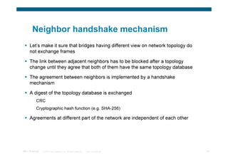 Neighbor handshake mechanism
      Let’s make it sure that bridges having different view on network topology do
      not exchange frames

      The link between adjacent neighbors has to be blocked after a topology
      change until they agree that both of them have the same topology database

      The agreement between neighbors is implemented by a handshake
      mechanism

      A digest of the topology database is exchanged
           CRC
           Cryptographic hash function (e.g. SHA-256)

      Agreements at different part of the network are independent of each other




TRILL Overview   © 2009 Cisco Systems, Inc. All rights reserved.   Cisco Confidential   44
 