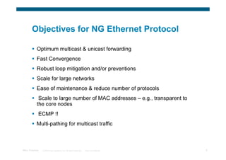 Objectives for NG Ethernet Protocol

            Optimum multicast & unicast forwarding
            Fast Convergence
            Robust loop mitigation and/or preventions
            Scale for large networks
            Ease of maintenance & reduce number of protocols
             Scale to large number of MAC addresses – e.g., transparent to
            the core nodes
             ECMP !!
            Multi-pathing for multicast traffic



TRILL Overview   © 2009 Cisco Systems, Inc. All rights reserved.   Cisco Confidential   8
 