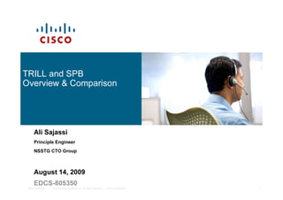 TRILL and SPB
Overview & Comparison




      Ali Sajassi
      Principle Engineer
      NSSTG CTO Group



      August 14, 2009
      EDCS-805350
 TRILL Overview   © 2009 Cisco Systems, Inc. All rights reserved.   Cisco Confidential   1
 