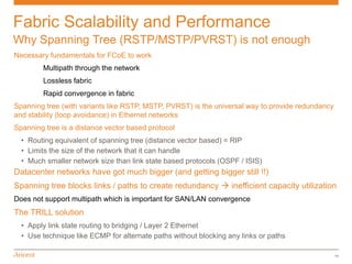 Fabric Scalability and Performance
Why Spanning Tree (RSTP/MSTP/PVRST) is not enough
Necessary fundamentals for FCoE to work
        Multipath through the network
        Lossless fabric
        Rapid convergence in fabric
Spanning tree (with variants like RSTP, MSTP, PVRST) is the universal way to provide redundancy
and stability (loop avoidance) in Ethernet networks
Spanning tree is a distance vector based protocol
  • Routing equivalent of spanning tree (distance vector based) = RIP
  • Limits the size of the network that it can handle
  • Much smaller network size than link state based protocols (OSPF / ISIS)
Datacenter networks have got much bigger (and getting bigger still !!)
Spanning tree blocks links / paths to create redundancy  inefficient capacity utilization
Does not support multipath which is important for SAN/LAN convergence
The TRILL solution
  • Apply link state routing to bridging / Layer 2 Ethernet
  • Use technique like ECMP for alternate paths without blocking any links or paths

                                                                                                  14
 