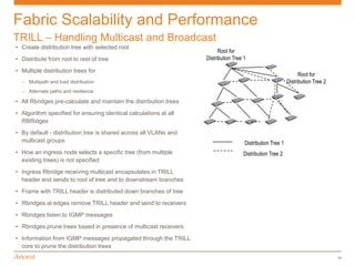 Fabric Scalability and Performance
TRILL – Handling Multicast and Broadcast
• Create distribution tree with selected root
                                                                         Root for
• Distribute from root to rest of tree                             Distribution Tree 1

• Multiple distribution trees for
                                                                                                                 Root for
  – Multipath and load distribution                                                                        Distribution Tree 2
  – Alternate paths and resilience

• All Rbridges pre-calculate and maintain the distribution trees
• Algorithm specified for ensuring identical calculations at all
  RBRidges
• By default - distribution tree is shared across all VLANs and
  multicast groups                                                                   Distribution Tree 1
• How an ingress node selects a specific tree (from multiple                        Distribution Tree 2
  existing trees) is not specified
• Ingress Rbridge receiving multicast encapsulates in TRILL
  header and sends to root of tree and to downstream branches
• Frame with TRILL header is distributed down branches of tree
• Rbridges at edges remove TRILL header and send to receivers
• Rbridges listen to IGMP messages
• Rbridges prune trees based in presence of multicast receivers
• Information from IGMP messages propagated through the TRILL
  core to prune the distribution trees
                                                                                                                                 16
 