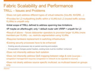 Fabric Scalability and Performance
TRILL – Issues and Problems
 •Does not (yet) address different types of virtual networks (VxLAN, NVGRE…)
 •Provides for L2 multipathing (traffic within a VLAN) but L3 (routed traffic across
 VLANs) is unipath only
 •Initial scope of TRILL defined to address spanning tree limitations
 •IP maybe an afterthought; only 1 default router with VRRP = unipath for L3
 •Result of above – forces datacenter operators to provision larger VLANs (more
 members per VLAN) – so, restricts segmentation using VLANs
 •Requires hardware replacement in switching infrastructure
 •Existing security processes have to be enhanced
 – Existing security processes rely on packet scanning and analysis
 – Encapsulation changes packet headers, existing tools must be modified / enhanced
 •Does not inherently address fault isolation
 •Does not inherently address QoS mapping between edge & core (example –
 congestion management requires congestion in network to be signaled to source )
 •Does not clearly address source specific multicast; so multicast based on groups
 only
                                                                                       17
 