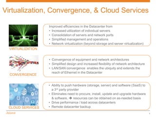 Virtualization, Convergence, & Cloud Services

                   Improved efficiencies in the Datacenter from
                   • Increased utilization of individual servers
                   • Consolidation of servers and network ports
                   • Simplified management and operations
                   • Network virtualization (beyond storage and server virtualization)
  VIRTUALIZATION


                   • Convergence of equipment and network architectures
                   • Simplified design and increased flexibility of network architecture
                   • LAN/SAN convergence enables the ubiquity and extends the
                     reach of Ethernet in the Datacenter
  CONVERGENCE


                   • Ability to push hardware (storage, server) and software (SaaS) to
                     a 3rd party provider
                   • Eliminates need to procure, install, update and upgrade hardware
                     & software,  resources can be obtained on as-needed basis
                   • Drive performance / load across datacenters
 CLOUD SERVICES    • Remote datacenter backup
                                                                                           5
 