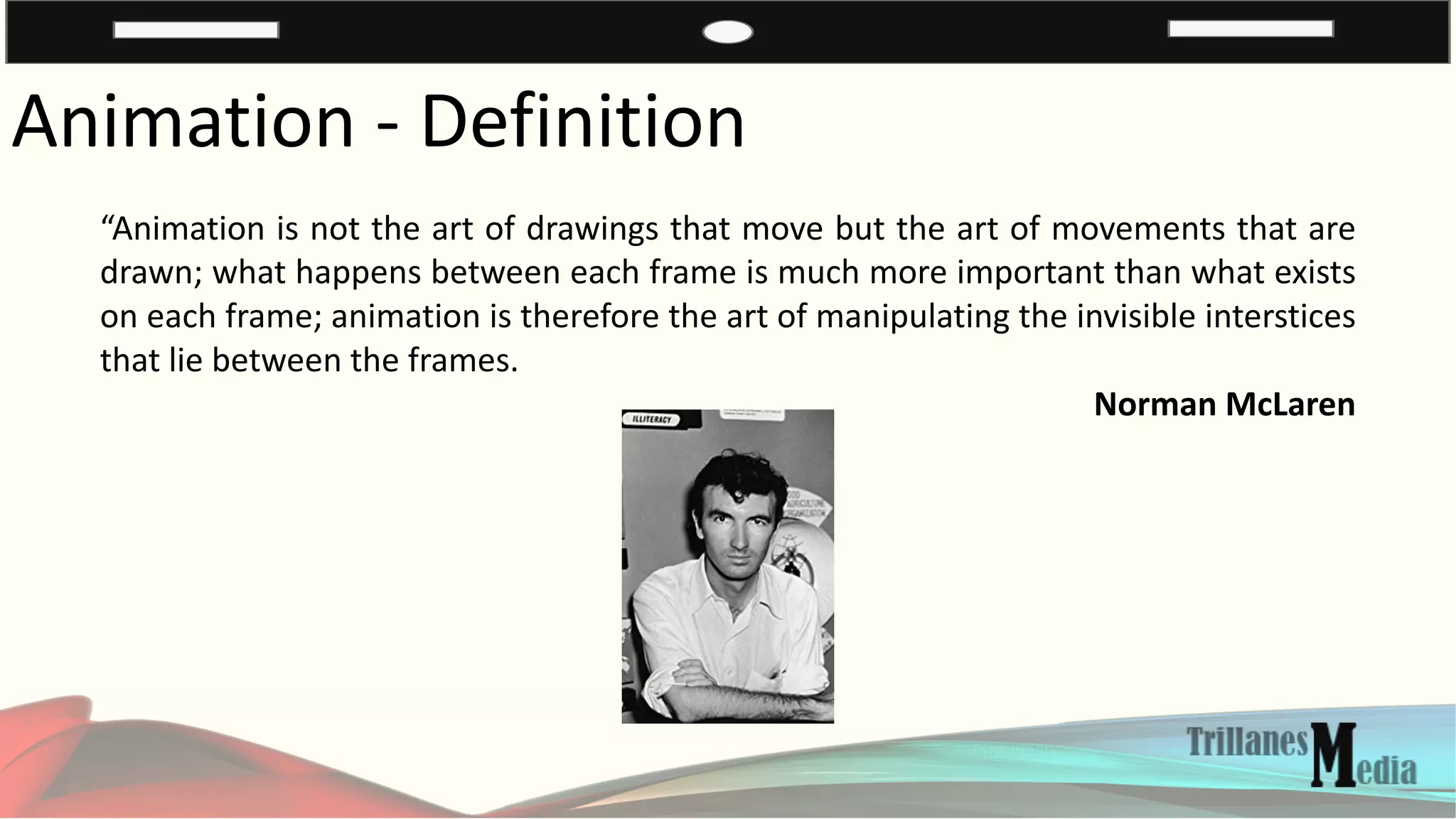 Animation - Definition
“Animation is not the art of drawings that move but the art of movements that are
drawn; what happens between each frame is much more important than what exists
on each frame; animation is therefore the art of manipulating the invisible interstices
that lie between the frames.
Norman McLaren
 