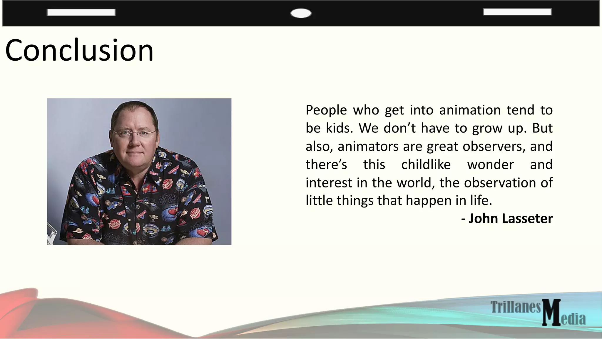 Conclusion
People who get into animation tend to
be kids. We don’t have to grow up. But
also, animators are great observers, and
there’s this childlike wonder and
interest in the world, the observation of
little things that happen in life.
- John Lasseter
 
