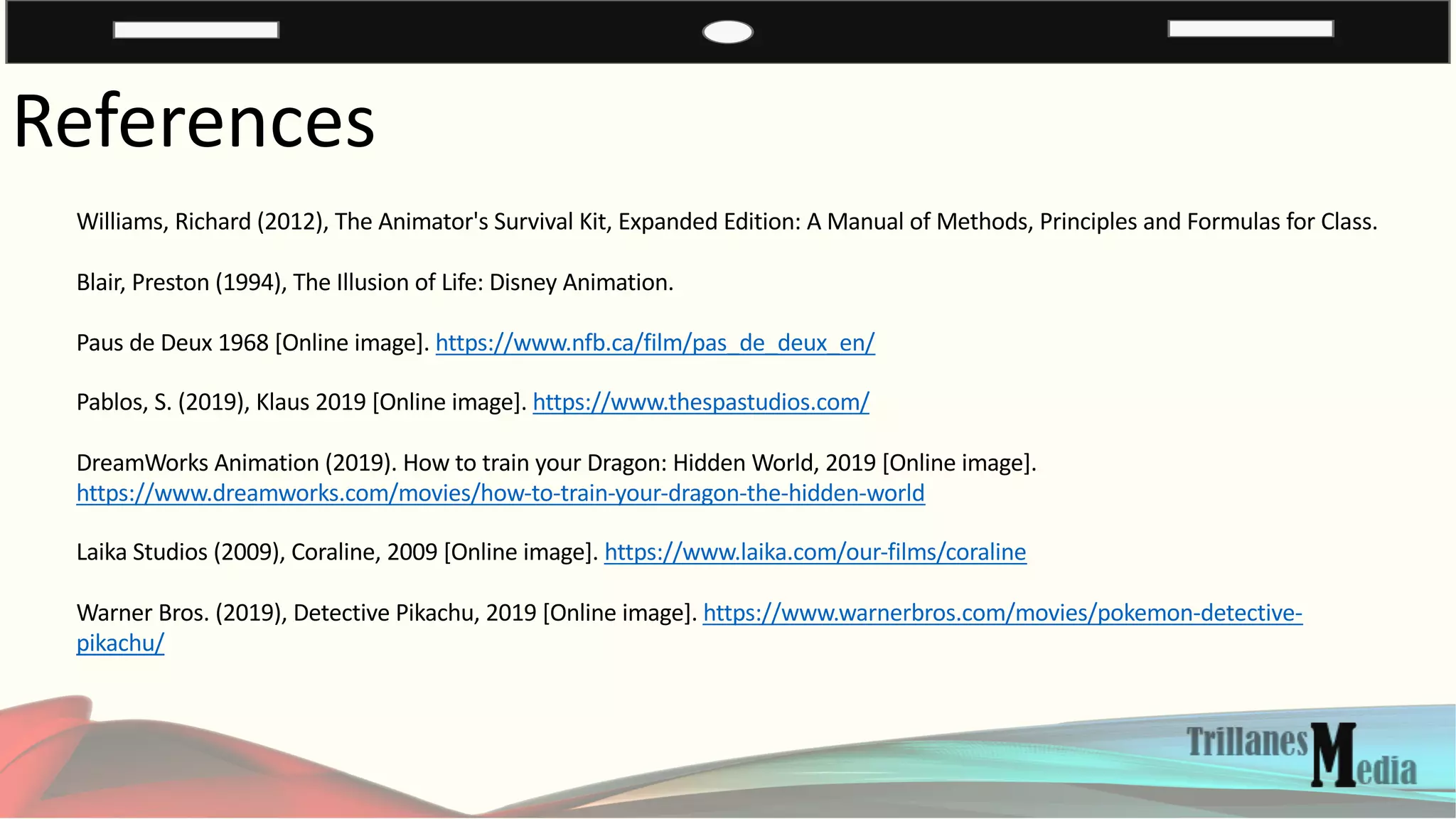 References
Williams, Richard (2012), The Animator's Survival Kit, Expanded Edition: A Manual of Methods, Principles and Formulas for Class.
Blair, Preston (1994), The Illusion of Life: Disney Animation.
Paus de Deux 1968 [Online image]. https://www.nfb.ca/film/pas_de_deux_en/
Pablos, S. (2019), Klaus 2019 [Online image]. https://www.thespastudios.com/
DreamWorks Animation (2019). How to train your Dragon: Hidden World, 2019 [Online image].
https://www.dreamworks.com/movies/how-to-train-your-dragon-the-hidden-world
Laika Studios (2009), Coraline, 2009 [Online image]. https://www.laika.com/our-films/coraline
Warner Bros. (2019), Detective Pikachu, 2019 [Online image]. https://www.warnerbros.com/movies/pokemon-detective-
pikachu/
 