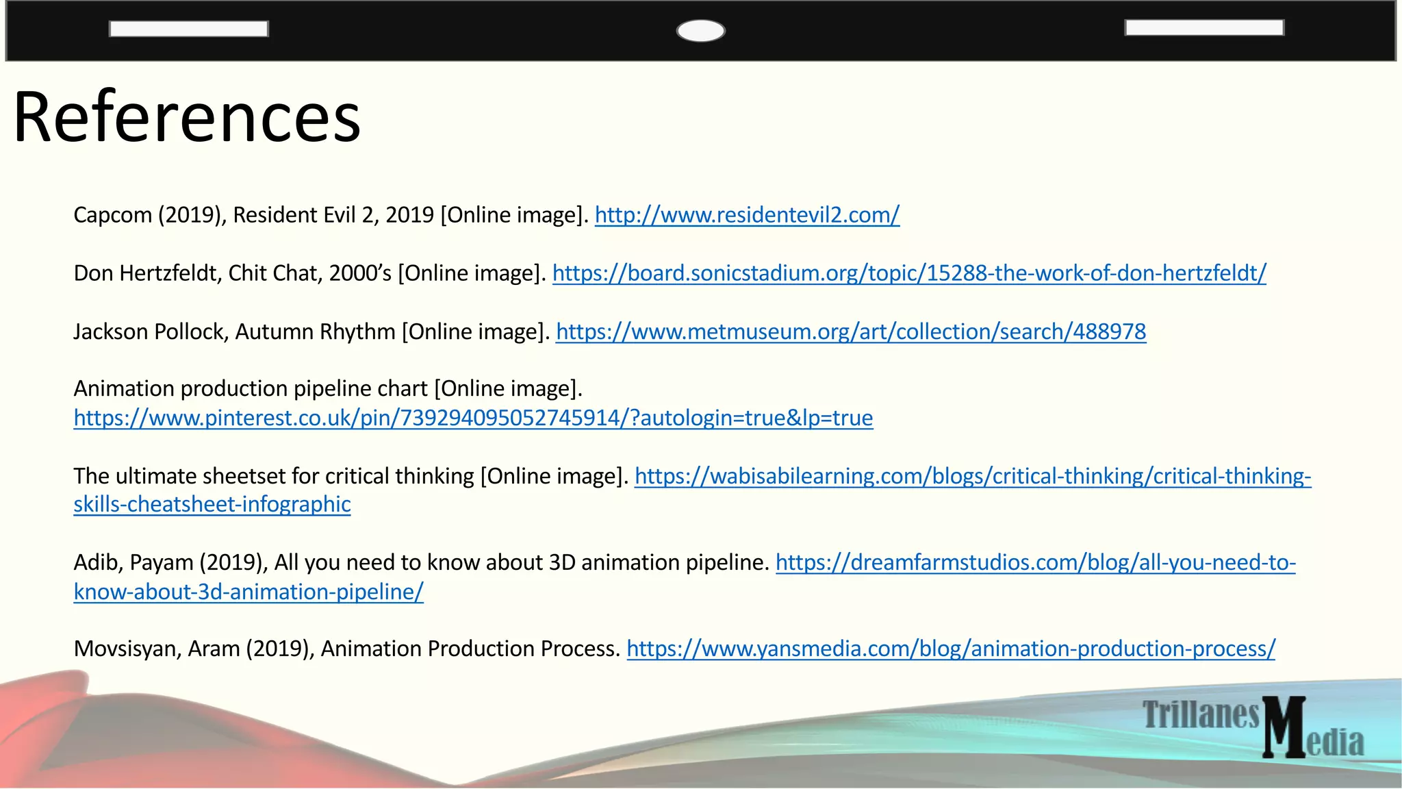 References
Capcom (2019), Resident Evil 2, 2019 [Online image]. http://www.residentevil2.com/
Don Hertzfeldt, Chit Chat, 2000’s [Online image]. https://board.sonicstadium.org/topic/15288-the-work-of-don-hertzfeldt/
Jackson Pollock, Autumn Rhythm [Online image]. https://www.metmuseum.org/art/collection/search/488978
Animation production pipeline chart [Online image].
https://www.pinterest.co.uk/pin/739294095052745914/?autologin=true&lp=true
The ultimate sheetset for critical thinking [Online image]. https://wabisabilearning.com/blogs/critical-thinking/critical-thinking-
skills-cheatsheet-infographic
Adib, Payam (2019), All you need to know about 3D animation pipeline. https://dreamfarmstudios.com/blog/all-you-need-to-
know-about-3d-animation-pipeline/
Movsisyan, Aram (2019), Animation Production Process. https://www.yansmedia.com/blog/animation-production-process/
 