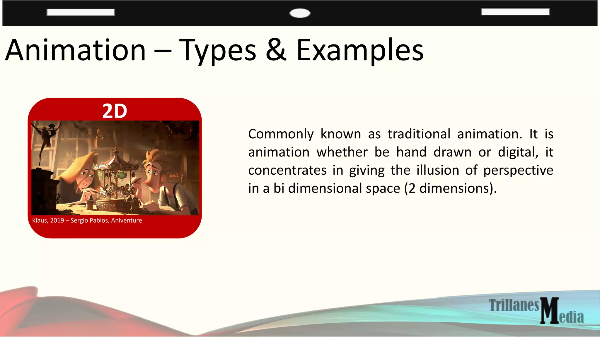 Animation – Types & Examples
2D
Klaus, 2019 – Sergio Pablos, Aniventure
Commonly known as traditional animation. It is
animation whether be hand drawn or digital, it
concentrates in giving the illusion of perspective
in a bi dimensional space (2 dimensions).
 