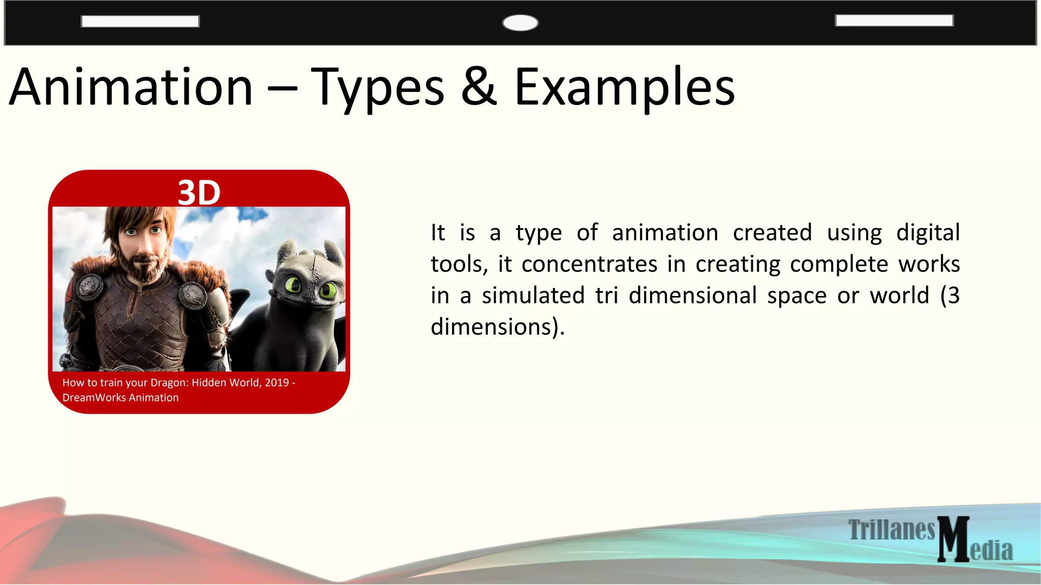 Animation – Types & Examples
3D
How to train your Dragon: Hidden World, 2019 -
DreamWorks Animation
It is a type of animation created using digital
tools, it concentrates in creating complete works
in a simulated tri dimensional space or world (3
dimensions).
 