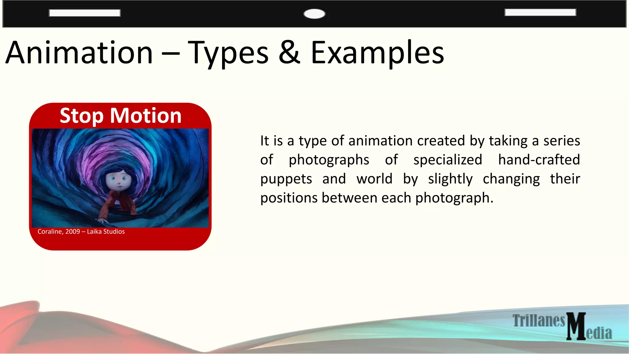Animation – Types & Examples
Stop Motion
Coraline, 2009 – Laika Studios
It is a type of animation created by taking a series
of photographs of specialized hand-crafted
puppets and world by slightly changing their
positions between each photograph.
 