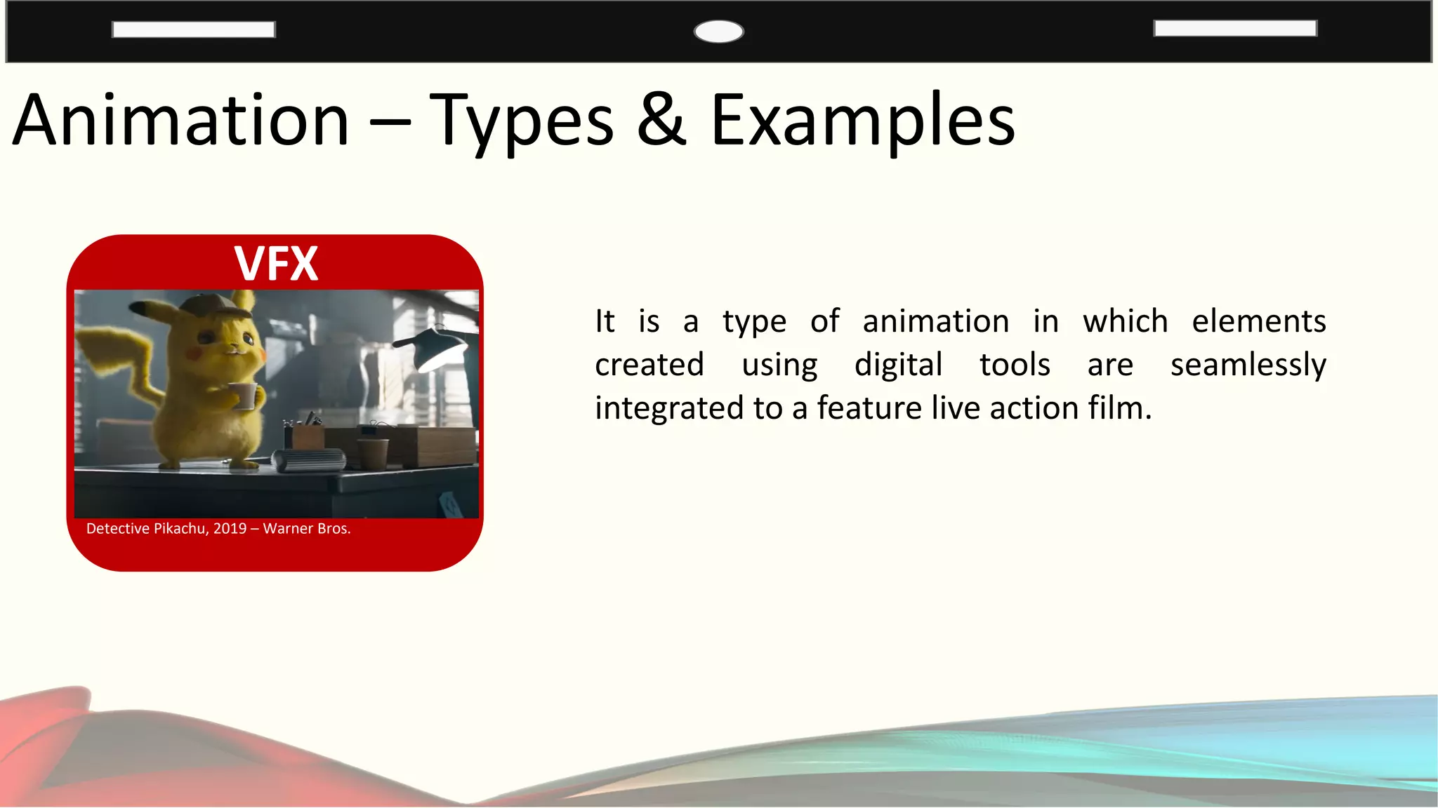 Animation – Types & Examples
VFX
Detective Pikachu, 2019 – Warner Bros.
It is a type of animation in which elements
created using digital tools are seamlessly
integrated to a feature live action film.
 