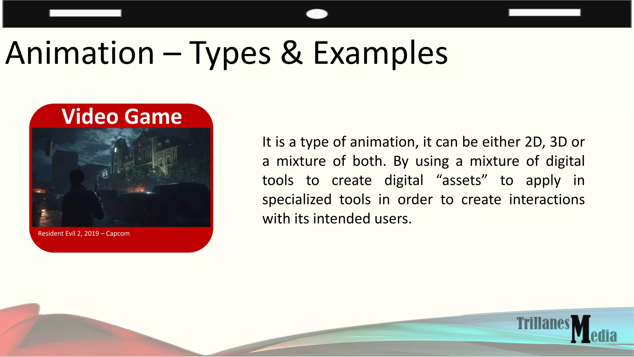 Animation – Types & Examples
Video Game
Resident Evil 2, 2019 – Capcom
It is a type of animation, it can be either 2D, 3D or
a mixture of both. By using a mixture of digital
tools to create digital “assets” to apply in
specialized tools in order to create interactions
with its intended users.
 