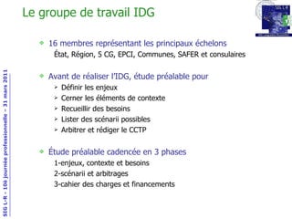Le groupe de travail IDG 16 membres représentant les principaux échelons État, Région, 5 CG, EPCI, Communes, SAFER et consulaires Avant de réaliser l’IDG, étude préalable pour Définir les enjeux Cerner les éléments de contexte Recueillir des besoins Lister des scénarii possibles Arbitrer et rédiger le CCTP Étude préalable cadencée en 3 phases 1-enjeux, contexte et besoins 2-scénarii et arbitrages 3-cahier des charges et financements 