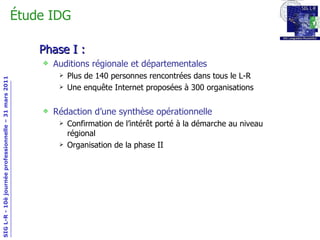 Phase I : Auditions régionale et départementales Plus de 140 personnes rencontrées dans tous le L-R Une enquête Internet proposées à 300 organisations Rédaction d’une synthèse opérationnelle Confirmation de l’intérêt porté à la démarche au niveau régional Organisation de la phase II Étude IDG 