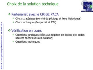 Choix de la solution technique Partenariat avec le CRIGE PACA Choix stratégique (comité de pilotage et liens historiques) Choix technique (Géoportail et ETL) Vérification en cours Questions juridiques (liées aux régimes de licence des codes sources spécifiques à la solution) Questions techniques 