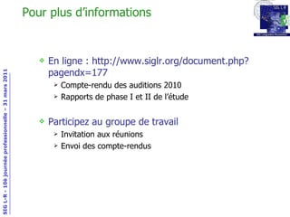 Pour plus d’informations En ligne : http://www.siglr.org/document.php?pagendx=177 Compte-rendu des auditions 2010 Rapports de phase I et II de l’étude Participez au groupe de travail Invitation aux réunions Envoi des compte-rendus 