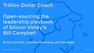 Trillion Dollar Coach
Open-sourcing the
leadership playbook
of Silicon Valley’s
Bill Campbell
TRILLIONDOLLARCOACH.COM APRIL 2019
By Eric Schmidt, Jonathan Rosenberg, and Alan Eagle
 