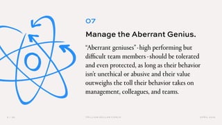 APRIL 20199 / 36 TRILLION DOLLAR COACH
07
Manage the Aberrant Genius.
“Aberrant geniuses”-high performing but
difficult team members -should be tolerated
and even protected, as long as their behavior
isn’t unethical or abusive and their value
outweighs the toll their behavior takes on
management, colleagues, and teams.
 