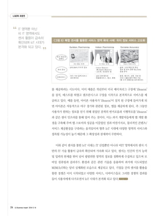 LGERI 리포트
26 LG Business Insight 2014 5 14
IT 영역뿐 아닌
비 IT 영역에서도
센서 활용이 급속히
확산되며 IoT 시대가
본격화 되고 있다.
”
“
를 제공하려는 시도이다. 이미 애플은 작년부터 미국 메이저리그 구장에 ‘iBeacon’
을 설치, 테스트를 하였고 샌프란시스코 구장을 시작으로 본격적으로 서비스를 제
공하고 있다. 예를 들면, 아이폰 사용자가 ‘iBeacon’이 설치 된 구장에 들어가게 되
면 아이폰은 자동적으로 야구 경기와 관련된 정보, 앱을 제공하게 된다. 즉 그동안
사용자가 원하는 정보를 얻기 위해 겪었던 검색의 번거로움과 시행착오를 ‘iBeacon’
과 같은 센서 인프라를 통해 덜어 주는 것이다. 이는 과거 개발자들에게 앱 개발 환
경을 구축해 주며 앱 스토어의 성공을 이끌었던 것과 마찬가지로, 물리적인 콘텐츠/
서비스 제공환경을 구축하는 움직임이며 향후 IoT 시대에 다양한 영역의 서비스와
접목될 가능성이 높기 때문에 그 확장성과 잠재력이 무한하다.
이와 같이 센서를 통한 IoT 시대는 IT 산업뿐만 아니라 비IT 영역에서의 센서 기
반의 IT 기술 활용이 급속히 확산되며 가속화 되고 있다. 센서는 인간의 인지 능력
및 입력의 한계를 뛰어 넘어 광범위한 영역의 정보를 정확하게 수집하고 있으며 모
바일 컴퓨팅과 클라우드 환경과 같은 관련 기술을 응용하여 과거에 시도되었던
M2M/IoT와는 달리 실체화된 모습으로 제공되고 있다. 기업들 간의 센서를 활용을
통한 경쟁은 이미 시작되었고 다양한 서비스, 디바이스들로 그러한 경쟁의 결과물
들이 사용자에게 다가오면서 IoT 시대가 본격화 되고 있다.
그림 6 복합 센서를 활용한 서비스 영역 확대 사례: 위치 정보 서비스 고도화
www.lgeri.com
Outdoor Positioning
10~50m 오차
Indoor Positioning
5~10m 오차
Extreme Accuracy
10cm 이내 오차
� GPS/WiFi/기지국 정보
� 위치 기반 검색/서비스
네비게이션
� 실내 네비게이션
� 맞춤형서비스, 광고, 결제
� 음파, 소리/색감 등 센싱
정보 및 위치 관련 Big Data
종합 분석
� Indoor Beacon
(예:Apple iBeacon)
-고도계, 모션센서 등
� 환경, 에너지, 교통, 의료 등
서비스 활용 범위 확대 가능
(예:시각 장애인용 네비게이션)
위치 정보의
정확도
센서 정보
응용서비스
 